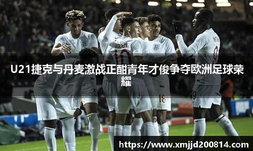 U21捷克与丹麦激战正酣青年才俊争夺欧洲足球荣耀