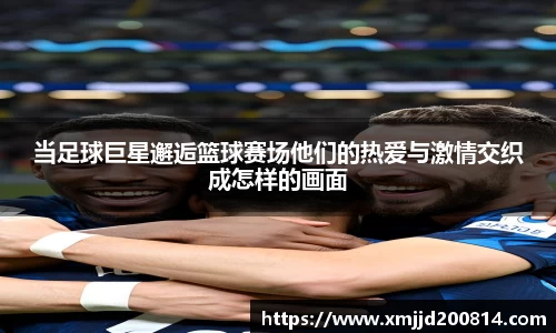 当足球巨星邂逅篮球赛场他们的热爱与激情交织成怎样的画面